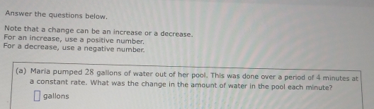 Answer the questions below. 
Note that a change can be an increase or a decrease. 
For an increase, use a positive number. 
For a decrease, use a negative number. 
(a) Maria pumped 28 gallons of water out of her pool. This was done over a period of 4 minutes at 
a constant rate. What was the change in the amount of water in the pool each minute?
gallons