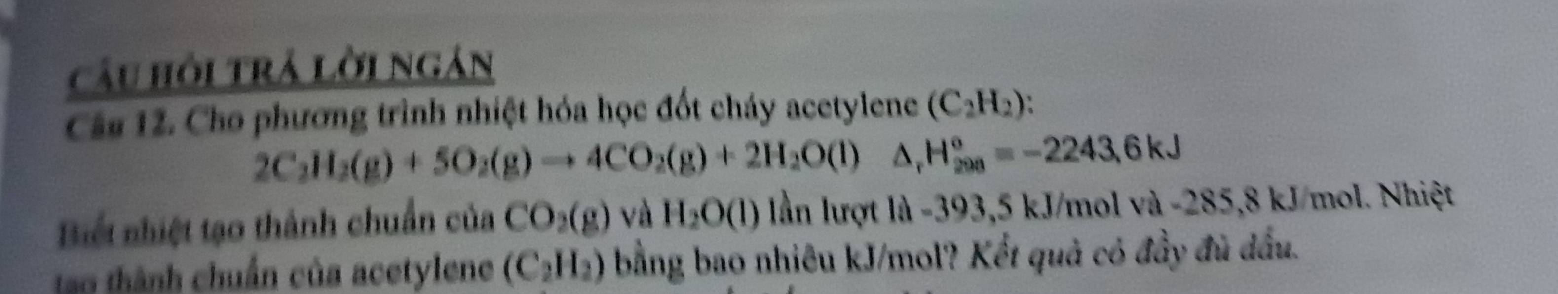 câu hồi trả lời ngán 
Câu 12. Cho phương trình nhiệt hóa học đốt cháy acetylene (C_2H_2)
2C_2H_2(g)+5O_2(g)to 4CO_2(g)+2H_2O(l) △ _rH_(200)°=-2243,6kJ
Biết nhiệt tạo thành chuẩn của CO_2(g) V AH_2O(l) lần lượt là -393,5 kJ/mol và -285,8 kJ/mol. Nhiệt 
tao thành chuẩn của acetylene (C_2H_2) bằng bao nhiêu kJ/mol? Kết quả có đầy đủ đấu.