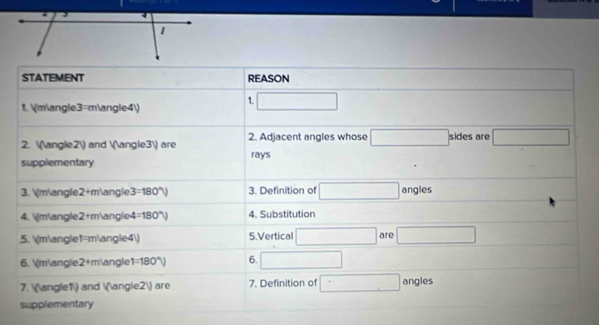 STATEMENT rEAsON 
1. □ 
1. (m∠3=m∠4)
2. (∠2) and (∠3) are 2. Adjacent angles whose □ sides are □
rays 
supplementary 
3. (m∠2+m∠3=180°) 3. Definition of □ angles 
4. (m∠2+m∠4=180°) 4. Substitution 
5. (m∠1=m∠4) 5.Vertical □ are □ 
6 
6. m∠2+m∠1 =180° □ 
7. ∠1 and ∠2 are 7. Definition of □ angles 
supplementary