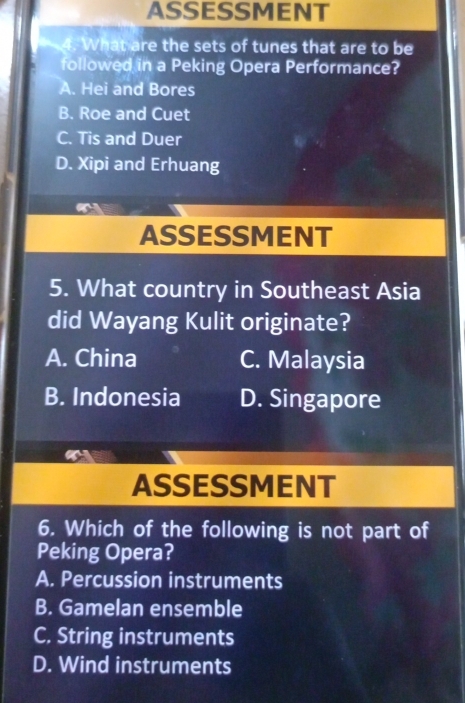 ASSESSMENT
4. What are the sets of tunes that are to be
followed in a Peking Opera Performance?
A. Hei and Bores
B. Roe and Cuet
C. Tis and Duer
D. Xipi and Erhuang
a
ASSESSMENT
5. What country in Southeast Asia
did Wayang Kulit originate?
A. China C. Malaysia
B. Indonesia D. Singapore
ASSESSMENT
6. Which of the following is not part of
Peking Opera?
A. Percussion instruments
B. Gamelan ensemble
C. String instruments
D. Wind instruments