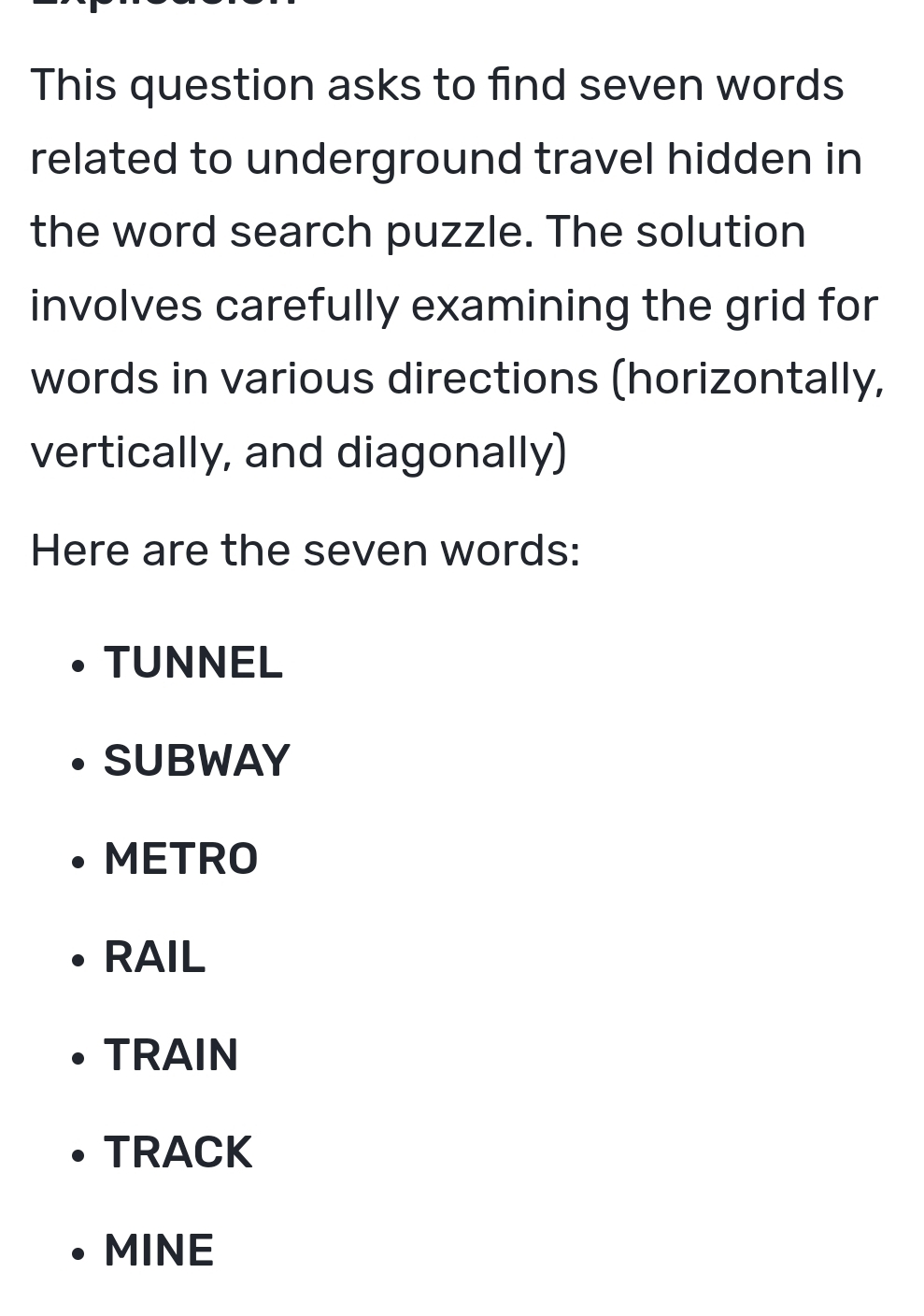 This question asks to find seven words
related to underground travel hidden in
the word search puzzle. The solution
involves carefully examining the grid for
words in various directions (horizontally,
vertically, and diagonally)
Here are the seven words:
TUNNEL
SUBWAY
METRO
RAIL
TRAIN
TRACK
MINE