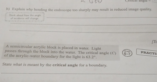 Crtical angie= 
b) Explain why bending the endoscope too sharply may result in reduced image quality. 
Think about how the angle
7 of incidence will change. 
_ 
_ 
_ 
[Tc 
A semicircular acrylic block is placed in water. Light C 
passes through the block into the water. The critical angle (C) PRACTI 
of the acrylic-water boundary for the light is 63.2°. 6-7 
State what is meant by the critical angle for a boundary. 
_ 
_ 
_ 
_