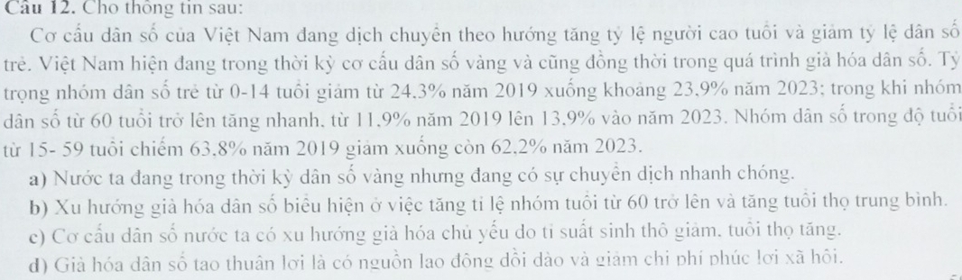 Cho thông tin sau:
Cơ cầu dân số của Việt Nam đang dịch chuyển theo hướng tăng tỷ lệ người cao tuổi và giảm tỷ lệ dân số
trẻ. Việt Nam hiện đang trong thời kỳ cơ cấu dân số vàng và cũng đồng thời trong quá trình giả hóa dân số. Tỷ
trọng nhóm dân số trẻ từ 0-14 tuổi giảm từ 24.3% năm 2019 xuống khoảng 23,9% năm 2023; trong khi nhóm
dân số từ 60 tuổi trở lên tăng nhanh, từ 11, 9% năm 2019 lên 13,9% vào năm 2023. Nhóm dân số trong độ tuổi
từ 15- 59 tuổi chiếm 63.8% năm 2019 giảm xuống còn 62.2% năm 2023.
a) Nước ta đang trong thời kỳ dân số vàng nhưng đang có sự chuyển dịch nhanh chóng.
b) Xu hướng già hóa dân số biêu hiện ở việc tăng tỉ lệ nhóm tuổi từ 60 trở lên và tăng tuổi thọ trung bình.
c) Cơ cấu dân số nước ta có xu hướng giả hóa chủ yếu do tỉ suất sinh thô giảm. tuổi thọ tăng.
d) Già hóa dân số tao thuân lơi là có nguồn lao động dổi dào và giảm chi phí phúc lơi xã hồi.