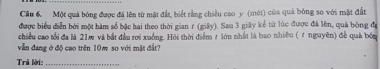 Một quả bóng được đá lên từ mặt đất, biết rằng chiều cao y (mét) của quả bóng so với mặt đất 
được biểu diễn bởi một hàm số bậc hai theo thời gian t (giây). Sau 3 giây kể từ lúc được đá lên, quả bóng đạ 
chiều cao tối đa là 21m và bắt đầu rơi xuống. Hỏi thời điểm t lớn nhất là bao nhiêu ( t nguyên) để quả bón 
vẫn đang ở độ cao trên 10m so với mặt đất? 
Trả lời:_