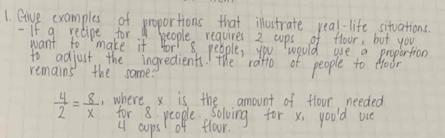 Give examples of proportions that illustrate real-life, situations. 
- If g relipe for. people requires 2 cups of floor, but you 
want to make it for 8. people, you would use a proportion 
to adjust the ingredients. The ratio of people to foor 
remains the same:
 4/2 = 8/x  , where x is the amount of flour needed 
for 8 people. Solving for x, you'd ue
4 cups of floor.