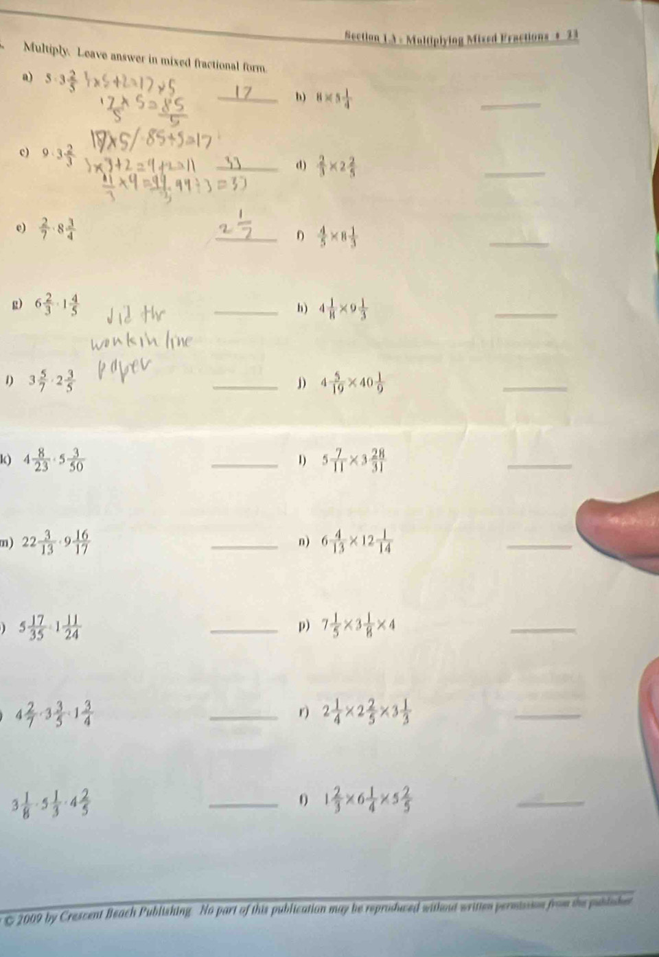 Section 1.A - Multiplying Mixed Fractions + 33 
Multiply. Leave answer in mixed fractional form. 
a) 5· 3 2/5 
_b) 8* 5 1/4 
_ 
c) 9· 3 2/3 
_d)  2/3 * 2 2/5 
_ 
_ 
e)  2/7 · 8 3/4 
_0  4/5 * 8 1/3 
g) 6 2/3 · 1 4/5  _h) 4 1/8 * 9 1/3 
_ 
1) 3 5/7 · 2 3/5  _j) 4 5/19 * 40 1/9 
_ 
k) 4 8/23 · 5 3/50  _ 5 7/11 * 3 28/31 
1) 
_ 
m) 22 3/13 · 9 16/17  _n) 6 4/13 * 12 1/14 
_
5 17/35 · 1 11/24 
_p) 7 1/5 * 3 1/8 * 4
_
4 2/7 · 3 3/5 · 1 3/4 
_r) 2 1/4 * 2 2/5 * 3 1/3 
_
3 1/8 · 5 1/3 · 4 2/5 
_0 1 2/3 * 6 1/4 * 5 2/5 
_ 
2009 by Crescent Beach Publishing No part of this publication may be reproshwed without written permission from the pubtisher