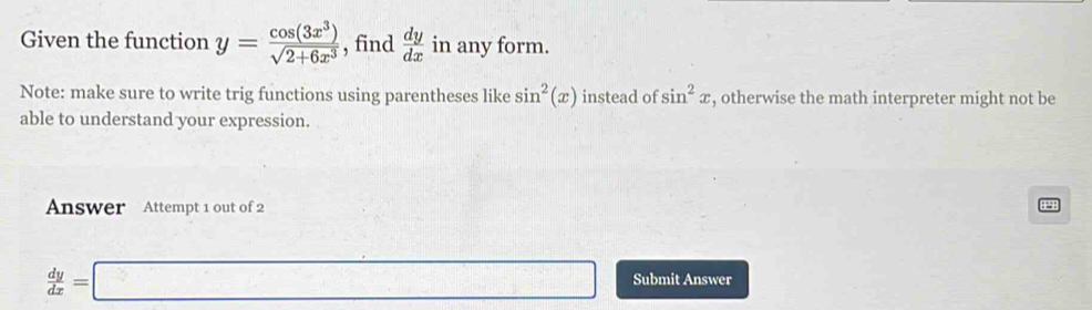 Given the function y= cos (3x^3)/sqrt(2+6x^3)  , find  dy/dx  in any form. 
Note: make sure to write trig functions using parentheses like sin^2(x) instead of sin^2x , otherwise the math interpreter might not be 
able to understand your expression. 
Answer Attempt 1 out of 2 
14
 dy/dx =□ Submit Answer