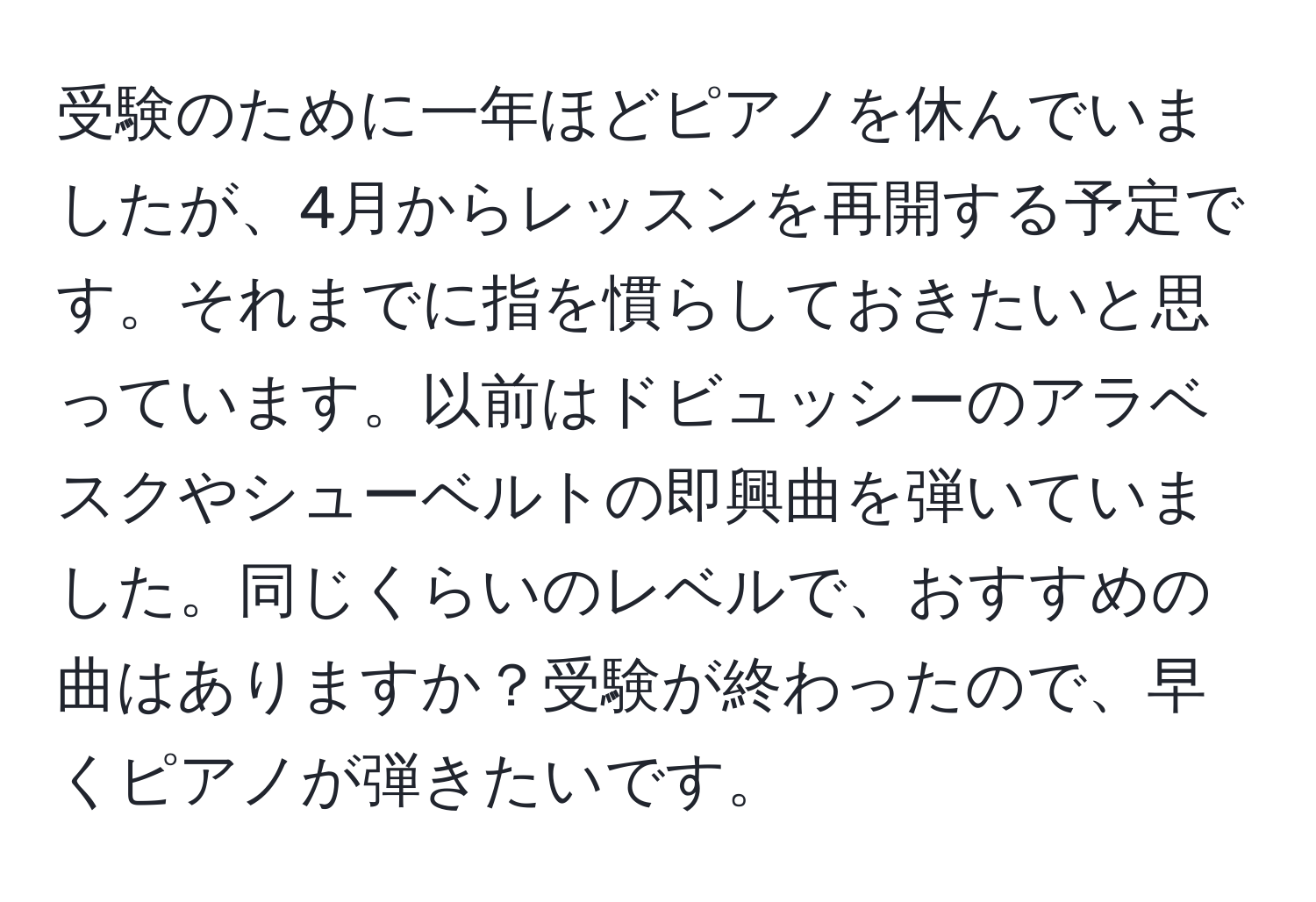 受験のために一年ほどピアノを休んでいましたが、4月からレッスンを再開する予定です。それまでに指を慣らしておきたいと思っています。以前はドビュッシーのアラベスクやシューベルトの即興曲を弾いていました。同じくらいのレベルで、おすすめの曲はありますか？受験が終わったので、早くピアノが弾きたいです。