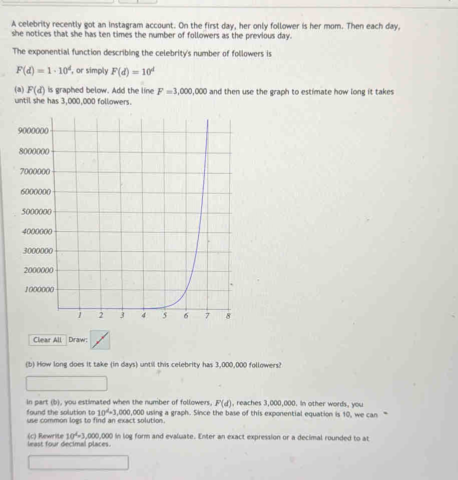 A celebrity recently got an Instagram account. On the first day, her only follower is her mom. Then each day, 
she notices that she has ten times the number of followers as the previous day. 
The exponential function describing the celebrity's number of followers is
F(d)=1· 10^d , or simply F(d)=10^d
(a) F(d) is graphed below. Add the line F=3,000,000 and then use the graph to estimate how long it takes 
until she has 3,000,000 followers. 
Clear All Draw: 
(b) How long does it take (in days) until this celebrity has 3,000,000 followers? 
in part (b), you estimated when the number of followers, F(d) , reaches 3,000,000. In other words, you 
found the solution to 10^d=3,000,000 using a graph. Since the base of this exponential equation is 10, we can “ 
use common logs to find an exact solution. 
(c) Rewrite 10^4=3,000,000 in log form and evaluate. Enter an exact expression or a decimal rounded to at 
least four decimal places.