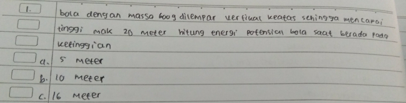 bola dengan massa boog dilempar verfikal keatas sehingga mencarai
tinggi mak 20 meter hitung energi potensial bola saat berada pada
ketinggian
a. 5 meter
b. 110 meter
c. 116 meter