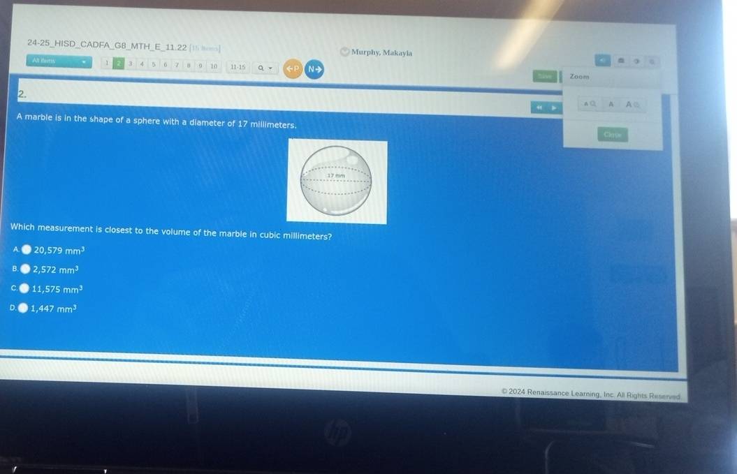 24-25_HISD_CADFA_G8_MTH E 11 22 [15 homs] Murphy, Makayla^(All iters 1 3 4 5 6 7 8 10 11 -15 a f N 
sive Zoom
2.
A C A A②
A marble is in the shape of a sphere with a diameter of D' millimeters
Clas
Which measurement is closest to the volume of the marble in cubic millimeters?
20,579mm^3)
2,572mm^3
11,575mm^3
1,447mm^3
© 2024 Renaissance Learning, Inc. All Rights Reserved