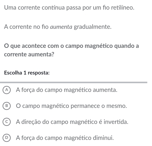 Uma corrente contínua passa por um f1o retilíneo.
A corrente no ño aumenta gradualmente.
O que acontece com o campo magnético quando a
corrente aumenta?
Escolha 1 resposta:
A A força do campo magnético aumenta.
B) O campo magnético permanece o mesmo.
A direção do campo magnético é invertida.
D A força do campo magnético diminui.