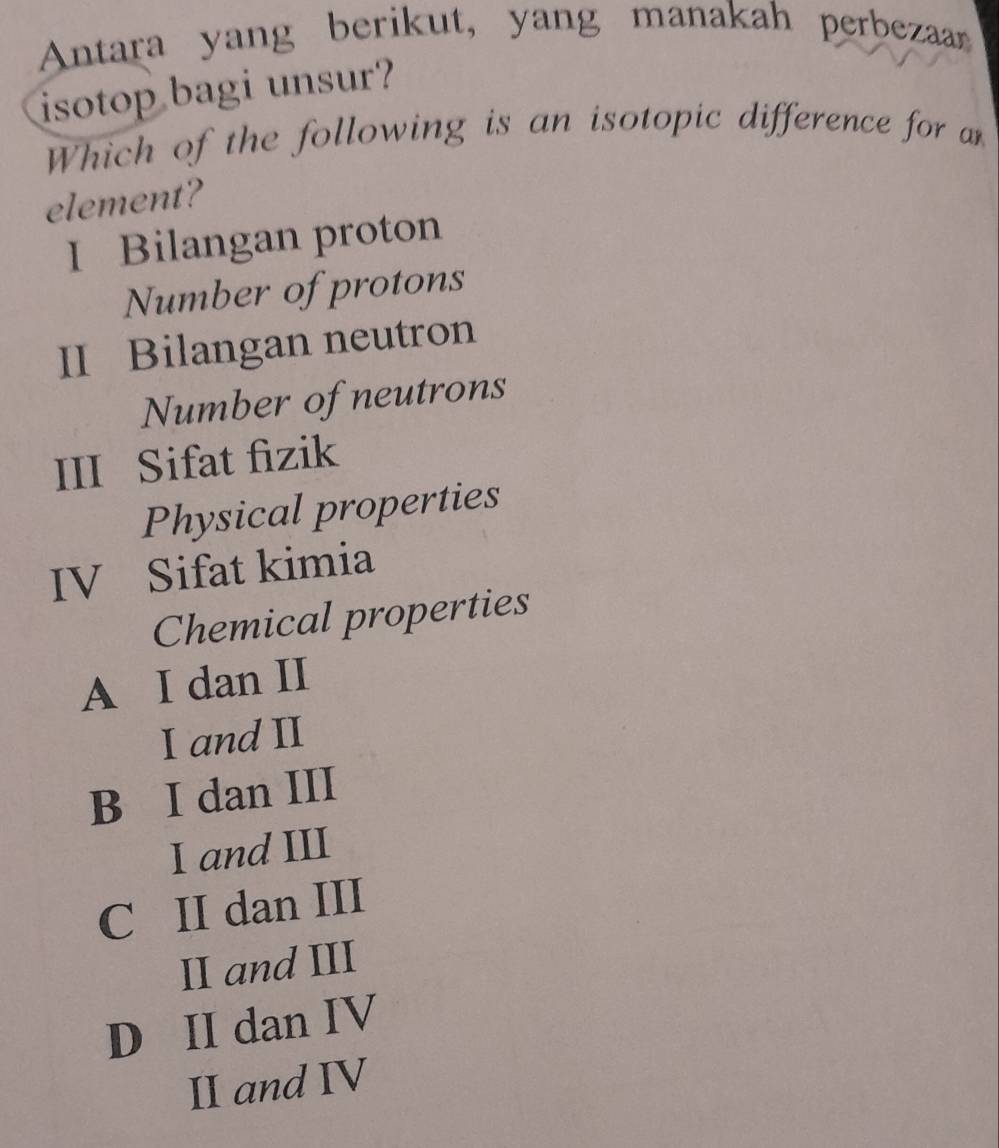 Antara yang berikut, yang manakah perbezaan
isotop bagi unsur?
Which of the following is an isotopic difference for an
element?
I Bilangan proton
Number of protons
II Bilangan neutron
Number of neutrons
III Sifat fizik
Physical properties
IV Sifat kimia
Chemical properties
A I dan II
I and II
B I dan III
I and III
C II dan III
II and III
D II dan IV
II and IV