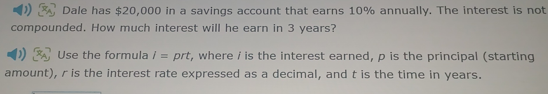 Dale has $20,000 in a savings account that earns 10% annually. The interest is not 
compounded. How much interest will he earn in 3 years? 
Use the formula i= prt, where i is the interest earned, p is the principal (starting 
amount), r is the interest rate expressed as a decimal, and t is the time in years.