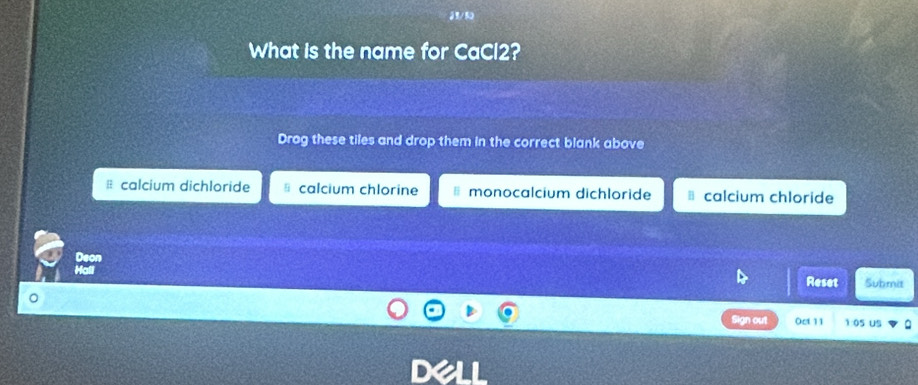 What is the name for CaCl2?
Drag these tiles and drop them in the correct blank above
⊥ calcium dichloride calcium chlorine monocalcium dichloride calcium chloride
Deon
Hall Submit
Reset
Sign out Oct 11 1:05 US