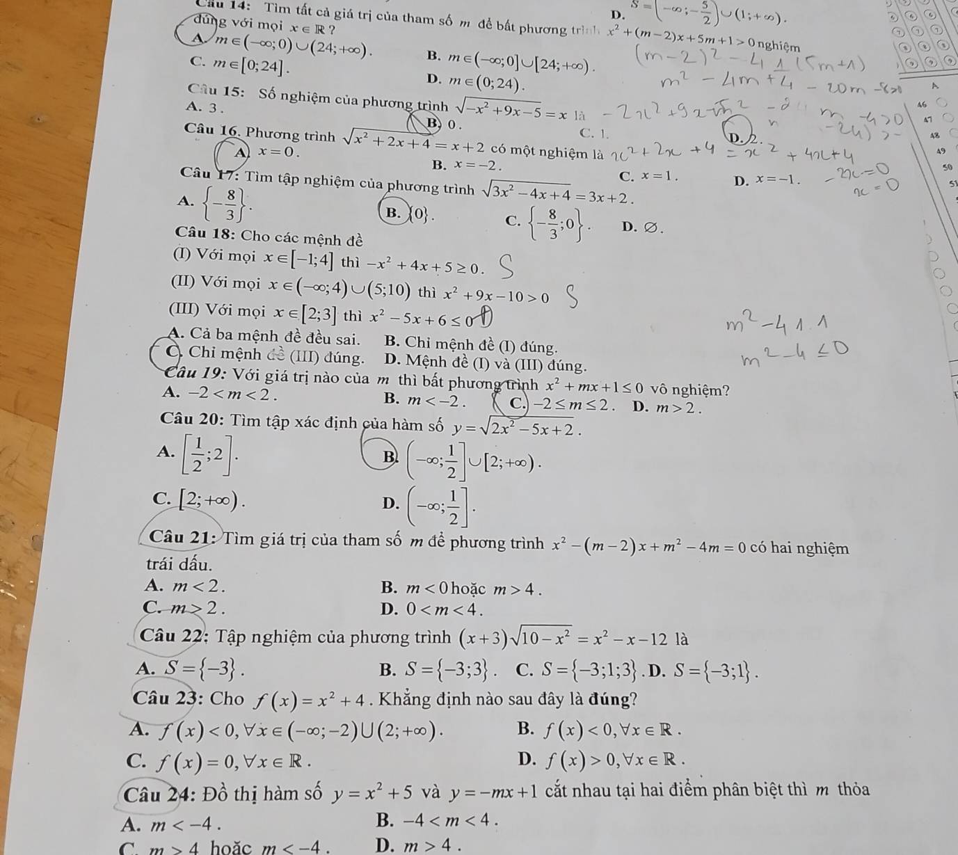 D. S=(-∈fty ;- 5/2 )∪ (1;+∈fty ).
D
dung với mọi x ∈ R  ?
Cầu 14: Tìm tất cả giá trị của tham số m để bất phương trình x^2+(m-2)x+5m+1>0 nghiệm
⑦
A m∈ (-∈fty ;0)∪ (24;+∈fty ). B.
C. m∈ [0;24]. m∈ (-∈fty ;0]∪ [24;+∈fty ).
D. m∈ (0;24).
Câu 15: Số nghiệm của phương trình sqrt(-x^2+9x-5)=x là
46
A7
A. 3 . B0. C. 1.
48
Câu 16. Phương trình sqrt(x^2+2x+4)=x+2 có một nghiệm là
A x=0.
A9
B. x=-2. 50
C. x=1. D. x=-1.
Câu 17: Tìm tập nghiệm của phương trình sqrt(3x^2-4x+4)=3x+2.
A.  - 8/3  .
51
B.  0 . C.  - 8/3 ;0 . D.∅.
Câu 18: Cho các mệnh đề
(I) Với mọi x∈ [-1;4] thì -x^2+4x+5≥ 0.
(II) Với mọi x∈ (-∈fty ;4)∪ (5;10) thì x^2+9x-10>0
(III) Với mọi x∈ [2;3] thì x^2-5x+6≤ 0
A. Cả ba mệnh đề đều sai. B. Chi mệnh đề (I) đúng.
C Chi mệnh đề (III) đúng. D. Mệnh đề (I) và (III) đúng.
Câu 19: Với giá trị nào của mô thì bất phương trình x^2+mx+1≤ 0 vô nghiệm?
A. -2 B. m C. -2≤ m≤ 2 D. m>2.
Câu 20: Tìm tập xác định của hàm số y=sqrt(2x^2-5x+2).
A. [ 1/2 ;2].
B. (-∈fty ; 1/2 ]∪ [2;+∈fty ).
C. [2;+∈fty ). (-∈fty ; 1/2 ].
D.
Câu 21: Tìm giá trị của tham số m để phương trình x^2-(m-2)x+m^2-4m=0 có hai nghiệm
trái dấu.
A. m<2. B. m<0</tex> hoặc m>4.
C. m>2. D. 0
Câu 22: Tập nghiệm của phương trình (x+3)sqrt(10-x^2)=x^2-x-12la
A. S= -3 . B. S= -3;3 C. S= -3;1;3. D. S= -3;1 .
Câu 23: Cho f(x)=x^2+4 Khẳng định nào sau đây là đúng?
A. f(x)<0,forall x∈ (-∈fty ;-2)∪ (2;+∈fty ). B. f(x)<0,forall x∈ R.
D.
C. f(x)=0,forall x∈ R. f(x)>0,forall x∈ R.
Câu 24:D_0^(1 thị hàm số y=x^2)+5 và y=-mx+1 cất nhau tại hai điểm phân biệt thì m thỏa
A. m
B. -4
C m>4 hoǎc m D. m>4.
