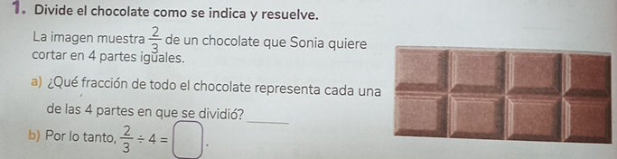 1。 Divide el chocolate como se indica y resuelve. 
La imagen muestra  2/3  de un chocolate que Sonia quiere 
cortar en 4 partes iguales. 
a) ¿Qué fracción de todo el chocolate representa cada un 
_ 
de las 4 partes en que se dividió? 
b) Por lo tanto,