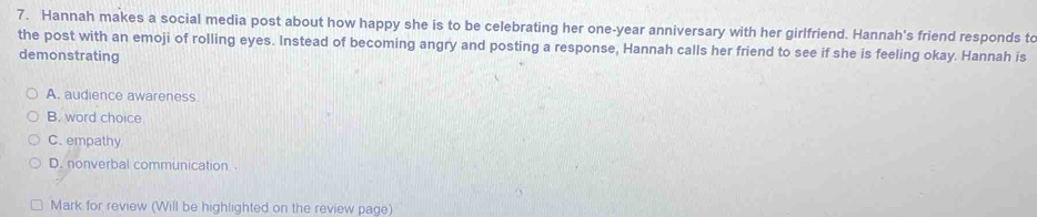 Hannah makes a social media post about how happy she is to be celebrating her one-year anniversary with her girlfriend. Hannah's friend responds to
the post with an emoji of rolling eyes. Instead of becoming angry and posting a response, Hannah calls her friend to see if she is feeling okay. Hannah is
demonstrating
A. audience awareness
B. word choice
C. empathy
D. nonverbal communication .
Mark for review (Will be highlighted on the review page)