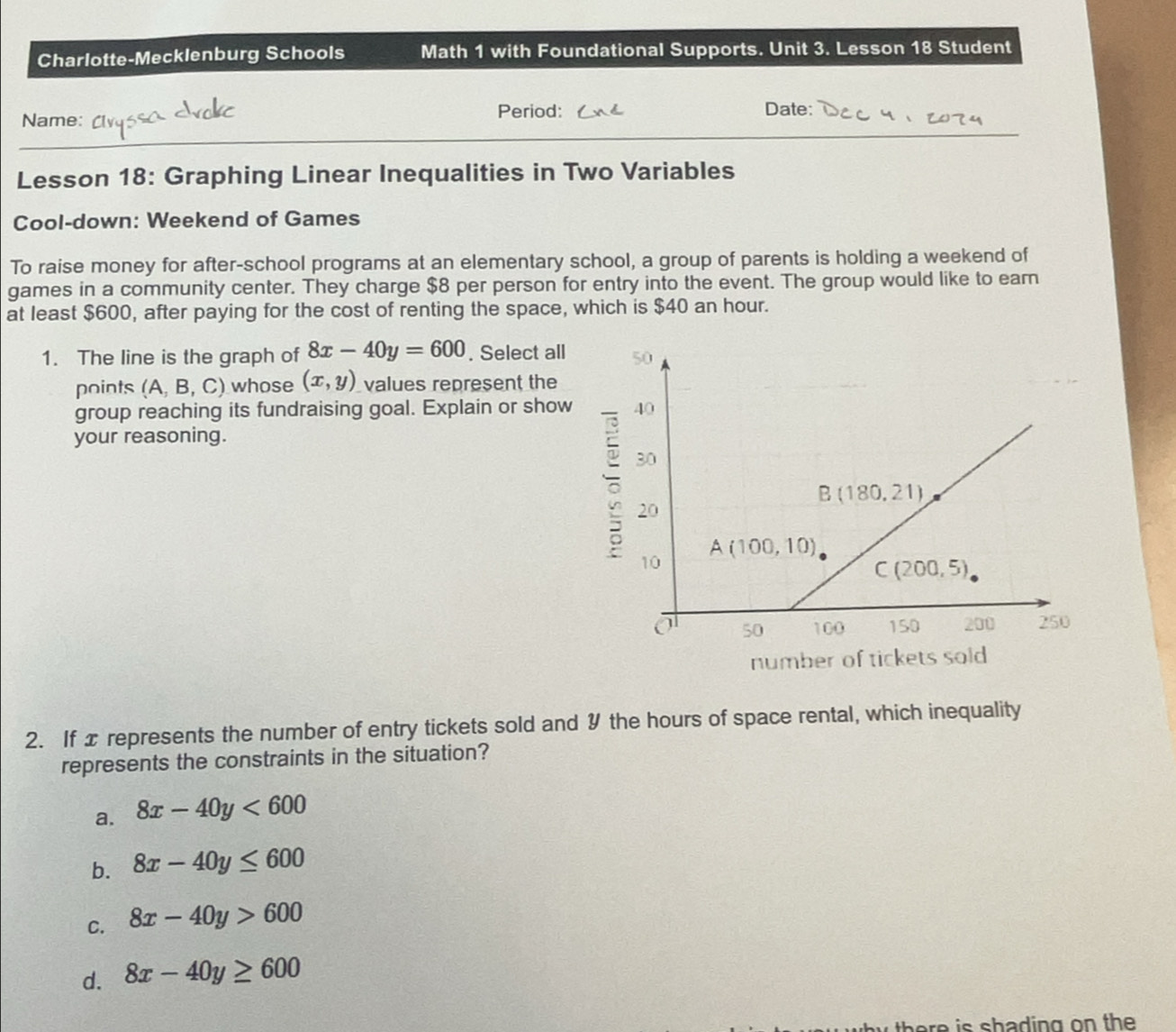 Charlotte-Mecklenburg Schools Math 1 with Foundational Supports. Unit 3. Lesson 18 Student
_
Name:
Period: Date:
Lesson 18: Graphing Linear Inequalities in Two Variables
Cool-down: Weekend of Games
To raise money for after-school programs at an elementary school, a group of parents is holding a weekend of
games in a community center. They charge $8 per person for entry into the event. The group would like to earn
at least $600, after paying for the cost of renting the space, which is $40 an hour.
1. The line is the graph of 8x-40y=600. Select all 
points (A,B,C) whose (x,y) values represent the
group reaching its fundraising goal. Explain or show 
your reasoning.
number of tickets sold 
2. If x represents the number of entry tickets sold and 9 the hours of space rental, which inequality
represents the constraints in the situation?
a. 8x-40y<600</tex>
b. 8x-40y≤ 600
C. 8x-40y>600
d. 8x-40y≥ 600
there is shading on the