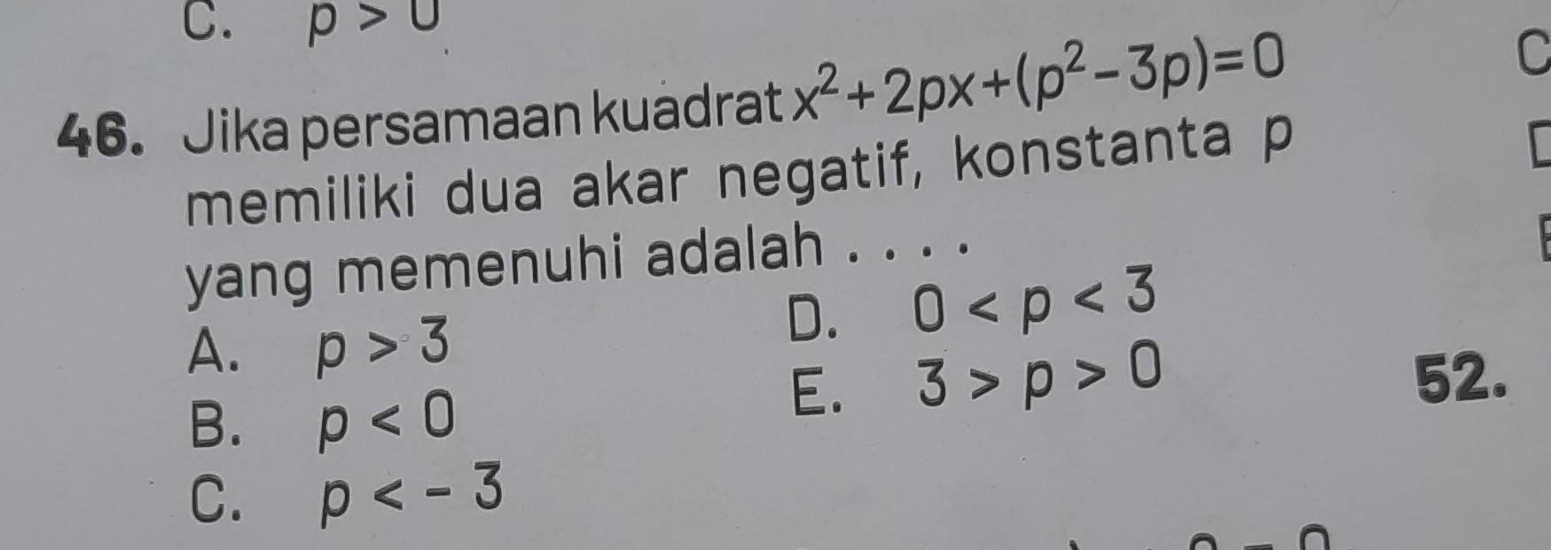 p>0
46. Jika persamaan kuadrat x^2+2px+(p^2-3p)=0
C
memiliki dua akar negatif, konstanta p
yang memenuhi adalah . . . .
A. p>3
D. 0
B. rho <0</tex>
E. 3>p>0
52.
C. p