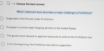 Choose the best answer.
Which statement best describes a major challenge to Prohibition?
Organized crime thrived under Prohibition.
European countries kept shipping alcohol to the United States.
The government refused to approve resources to enforce the Prohibition law.
From the beginning, the Prohibition law had no supporters.