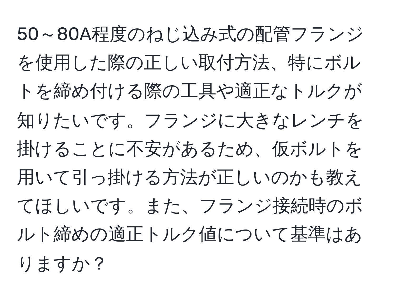 50～80A程度のねじ込み式の配管フランジを使用した際の正しい取付方法、特にボルトを締め付ける際の工具や適正なトルクが知りたいです。フランジに大きなレンチを掛けることに不安があるため、仮ボルトを用いて引っ掛ける方法が正しいのかも教えてほしいです。また、フランジ接続時のボルト締めの適正トルク値について基準はありますか？