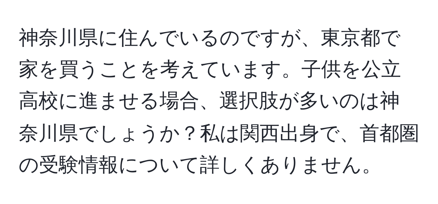 神奈川県に住んでいるのですが、東京都で家を買うことを考えています。子供を公立高校に進ませる場合、選択肢が多いのは神奈川県でしょうか？私は関西出身で、首都圏の受験情報について詳しくありません。