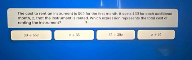 The cost to rent an instrument is $65 for the first month. It costs $30 for each additional
month, æ, that the instrument is rented. Which expression represents the total cost of
renting the instrument?
30+65x x+35 65+30x x+95