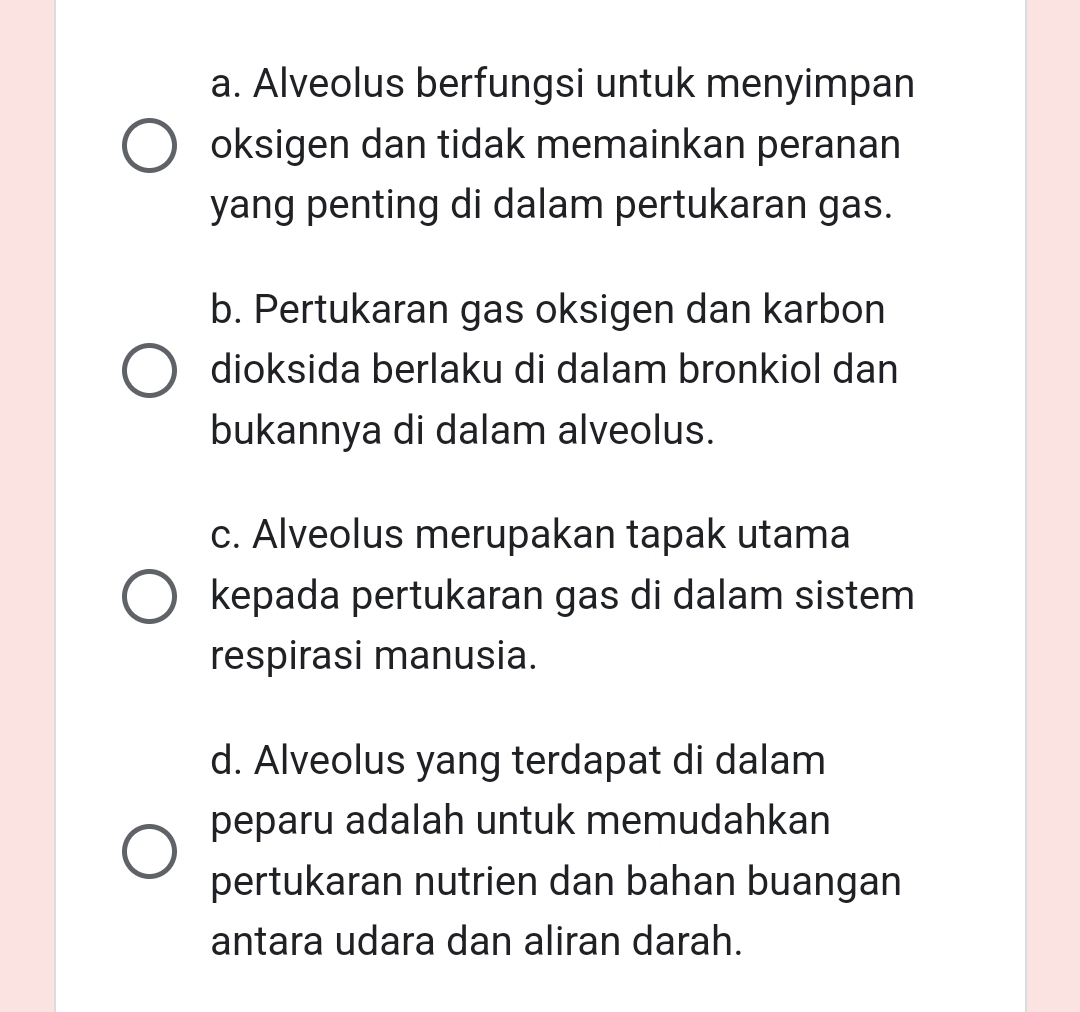 a. Alveolus berfungsi untuk menyimpan
oksigen dan tidak memainkan peranan
yang penting di dalam pertukaran gas.
b. Pertukaran gas oksigen dan karbon
dioksida berlaku di dalam bronkiol dan
bukannya di dalam alveolus.
c. Alveolus merupakan tapak utama
kepada pertukaran gas di dalam sistem
respirasi manusia.
d. Alveolus yang terdapat di dalam
peparu adalah untuk memudahkan
pertukaran nutrien dan bahan buangan
antara udara dan aliran darah.