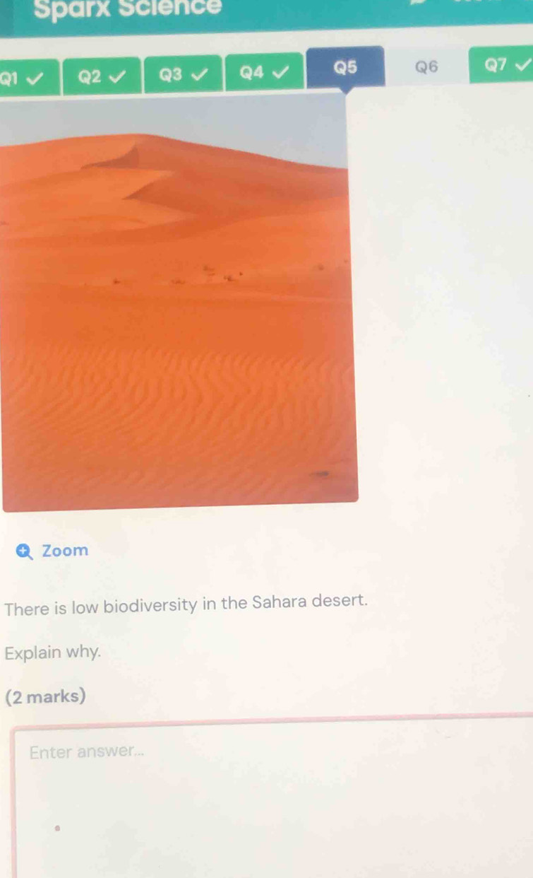 Sparx Science 
Q1 
Q3 Q4 Q5 Q6 
Zoom 
There is low biodiversity in the Sahara desert. 
Explain why. 
(2 marks) 
Enter answer...