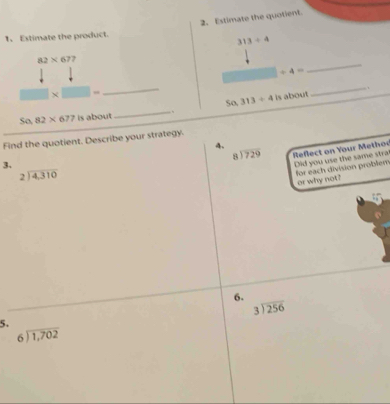 Estimate the quotient. 
1、 Estimate the product.
313/ 4
82* 677
/ 4=
_ 
× □  
_ 
So, 313/ 4 is about _.
Sa,82* 677 is about 
_ 
Find the quotient. Describe your strategy. 
4.
beginarrayr 8encloselongdiv 729endarray Reflect on Your Methoe 
3. 
Did you use the same stral for each division problem
beginarrayr 2encloselongdiv 4,310endarray
or why not? 
6.
beginarrayr 3encloselongdiv 256endarray
5.
beginarrayr 6encloselongdiv 1,702endarray