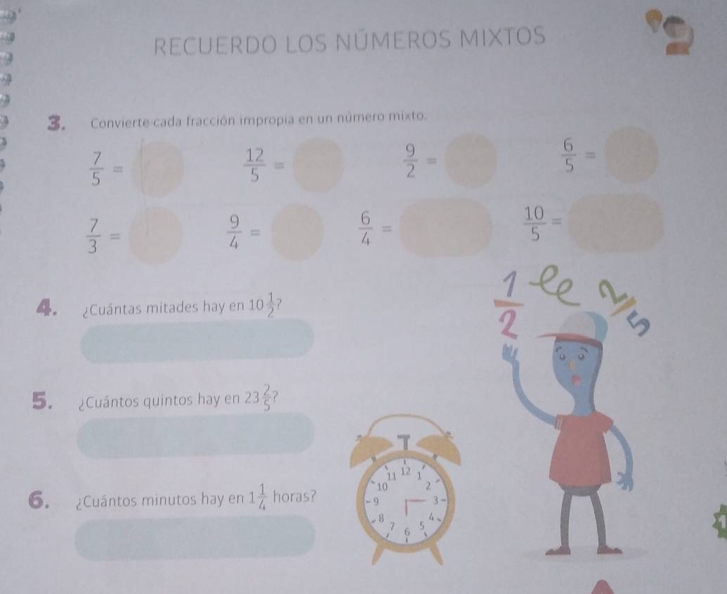 a 
recuerdo los números mixtos 
. Convierte cada fracción impropia en un número mixto.
 7/5 =
 12/5 =□  9/2 =□  6/5 =
 7/3 =
 9/4 =
 6/4 = □  10/5 =
4 ¿Cuántas mitades hay en 10 1/2  ?
 1/2 
5. ¿Cuántos quintos hay en 23 2/5 
T
11 12
10 2
6. ¿Cuántos minutos hay en 1 1/4  horas? - 9 3 -
-8 4.
7 6
5