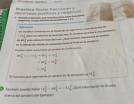 LECCIÓN 10 | SESIÓN 2 Nombrec 
Practica Restar fracciones y 
decimales positivos y negativos 
Estudia el Ejemplo, que muestra cómo restar fracciones 
negativas. Luego resuelve los problemas 1 a 5. 
Ejemplo 
Un sendero comienza en el fondo de un lago seco a una elevación de
-12 1/2  pies con relación al nível del mar. El sendero termina a una elevación 
de 60 1/3  pies sobre el nivel del mar. ¿Qué número representa el cambio 
en la elevación desde el comienzo hasta el final en la sendero? 
Puedes restar para hallar el cambio en la elevación.
60 1/3 -(-12 1/2 )=60 1/3 +12 1/2 
=60 2/6 +12 3/6 
=72 5/6 
El número que representa el cambio en la elevación es 72 5/6 . 
1 También puedes hallar 12 1/2 -60 1/3 =-72 5/6  ¿Qué información te da esto 
acerca del sendero del Ejemplo?