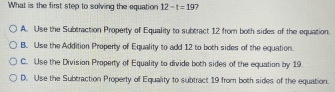 What is the first step to solving the equation 12-t=19 7
A. Use the Subtraction Property of Equality to subtract 12 from both sides of the equation.
B. Use the Addition Property of Equality to add 12 to both sides of the equation.
C. Use the Division Property of Equality to divide both sides of the equation by 19
D. Use the Subtraction Property of Equality to subtract 19 from both sides of the equation.