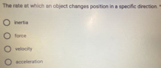 The rate at which an object changes position in a specific direction.*
inertia
force
velocity
acceleration