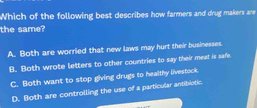 Which of the following best describes how farmers and drug makers are
the same?
A. Both are worried that new laws may hurt their businesses.
B. Both wrote letters to other countries to say their meat is safe.
C. Both want to stop giving drugs to healthy livestock.
D. Both are controlling the use of a particular antibiotic.