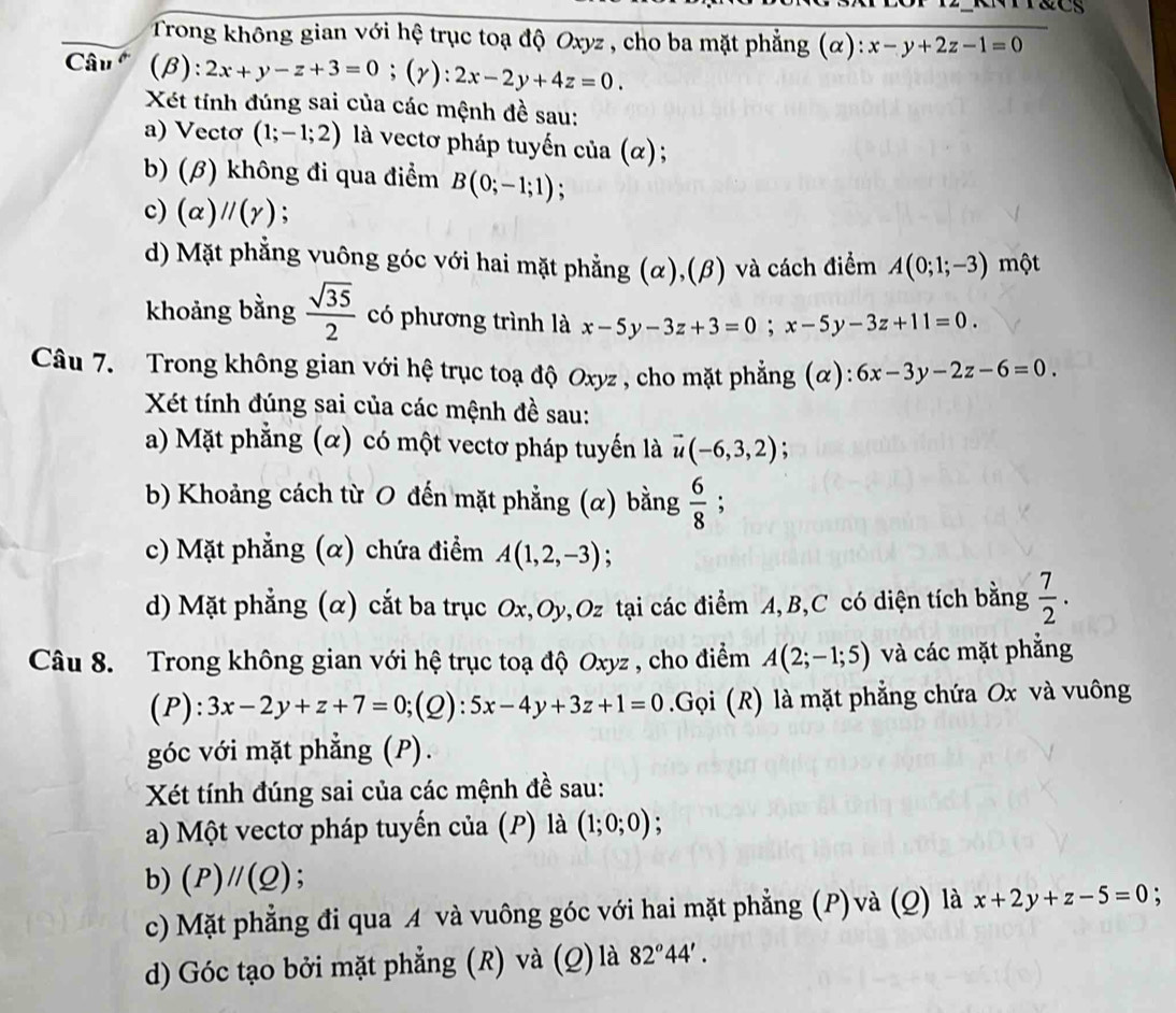 Trong không gian với hệ trục toạ độ Oxyz , cho ba mặt phẳng (α): x-y+2z-1=0
Câu (β): 2x+y-z+3=0;(gamma ):2x-2y+4z=0.
Xét tính đúng sai của các mệnh đề sau:
a) Vectơ (1;-1;2) là vectơ pháp tuyến của (α) ;
b) (β) không đi qua điểm B(0;-1;1) :
c) (alpha )parallel (gamma ) :
d) Mặt phẳng vuông góc với hai mặt phẳng (α),(β) và cách điểm A(0;1;-3) một
khoảng bằng  sqrt(35)/2  có phương trình là x-5y-3z+3=0;x-5y-3z+11=0.
Câu 7. Trong không gian với hệ trục toạ độ Oxyz , cho mặt phẳng (α): 6x-3y-2z-6=0.
Xét tính đúng sai của các mệnh đề sau:
a) Mặt phẳng (α) có một vectơ pháp tuyến là vector u(-6,3,2)
b) Khoảng cách từ O đến mặt phẳng (α) bằng  6/8 ;
c) Mặt phẳng (α) chứa điểm A(1,2,-3) :
d) Mặt phẳng (α) cắt ba trục Ox,Oy ,Oz tại các điểm A, B,C có diện tích bằng  7/2 .
Câu 8. Trong không gian với hệ trục toạ độ Oxyz , cho điểm A(2;-1;5) và các mặt phẳng
(P):3x-2y+z+7=0;(Q):5x-4y+3z+1=0.Gọi (R) là mặt phẳng chứa Ox và vuông
góc với mặt phẳng (P).
Xét tính đúng sai của các mệnh đề sau:
a) Một vectơ pháp tuyến của (P) là (1;0;0);
b) (P)//(Q)
c) Mặt phẳng đi qua A và vuông góc với hai mặt phẳng (P)và (Q) là x+2y+z-5=0;
d) Góc tạo bởi mặt phẳng (R) và (Q) là 82°44'.