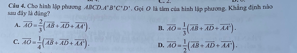 Cho hình lập phương ABCD A'B'C'D'
sau đây là đúng? . Gọi O là tâm của hình lập phương. Khẳng định nào
A. overline AO= 2/3 (overline AB+overline AD+overline AA').
B. overline AO= 1/3 (overline AB+overline AD+overline AA').
C. overline AO= 1/4 (overline AB+overline AD+overline AA').
D. overline AO= 1/2 (overline AB+overline AD+overline AA').