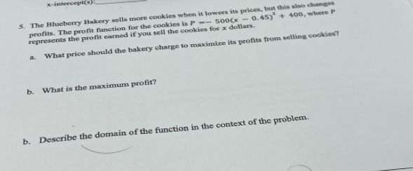 x-intercept(s) 
5. The Blueberry Bakery sells more cookies wh P=-500(x-0.45)^2+400 o changes 
represents the profit earned if you sell the cookies for x dollars. , where P
profits. The profit function for the cookies is 
a. What price should the bakery charge to maximize its profits from selling cookies? 
b. What is the maximum profit? 
b. Describe the domain of the function in the context of the problem.