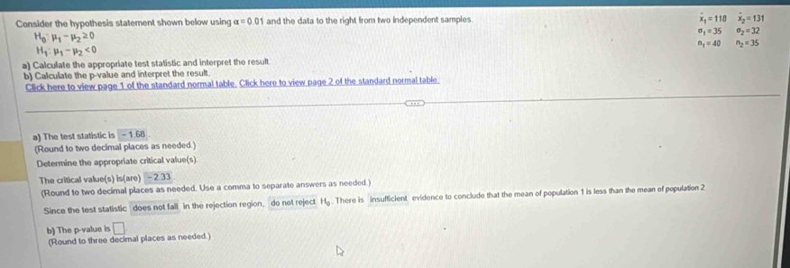 Consider the hypothesis statement shown below using alpha =0.01 and the data to the right from two independent samples. dot x_1=118 dot x_2=131
H_0:mu _1-mu _2≥ 0
sigma _1=35 sigma _2=32
n_1=40 n_2=35
H_1:mu _1-mu _2<0</tex> 
a) Calculate the appropriate test statistic and interpret the result 
b) Calculate the p -value and interpret the result. 
Click here to view page 1 of the standard normal table. Click here to view page 2 of the standard normal table. 
a) The test statistic is -1.68
(Round to two decimal places as needed.) 
Determine the appropriate critical value(s) 
The critical value(s) is(are)-2.33
(Round to two decimal places as needed. Use a comma to separate answers as needed.) 
Since the test statistic does not fall in the rejection region, do not reject H_0. There is insufficient evidence to conclude that the mean of population 1 is less than the mean of population 2
b) The p -value is □
(Round to three decimal places as needed.)