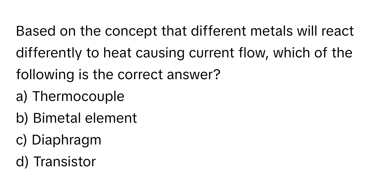 Based on the concept that different metals will react differently to heat causing current flow, which of the following is the correct answer?

a) Thermocouple 
b) Bimetal element 
c) Diaphragm 
d) Transistor