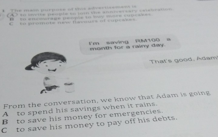 The main purpose of this advertisement is
A to invite people to join the anniversary celebration
B to encourage people to buy more cupcakes.
C to promote new flavours of cupcakes.
I'm saving RM100 a
month for a rainy day.
That's good, Adam
From the conversation, we know that Adam is going
A to spend his savings when it rains.
B to save his money for emergencies.
Cto save his money to pay off his debts.