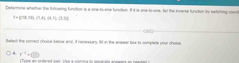 Determine whether the following function is a one-to-one function. If it is one-to-one, list the inverse function by switching coord
f= (18,19),(1,4),(4,1),(3,3)
Select the correct choice below and, if necessary, fill in the answer box to complete your choice.
A. f^(-1)= □ 
(Type an ordered pair. Use a comma to separate answers as needed )