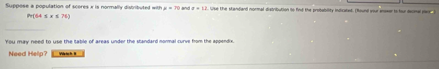 Suppose a population of scores x is normally distributed with mu =70 and sigma =12. Use the standard normal distribution to find the probability indicated. (Round your answer to four decimal place
Pr(64≤ x≤ 76)
You may need to use the table of areas under the standard normal curve from the appendix. 
Need Help? Watch It