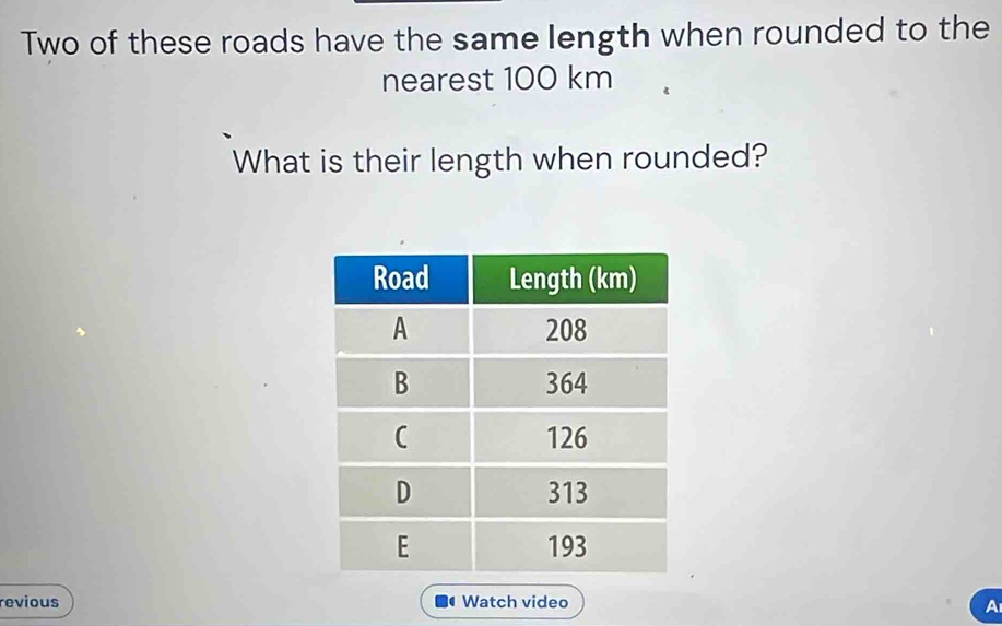 Two of these roads have the same length when rounded to the 
nearest 100 km
What is their length when rounded? 
revious Watch video 
A