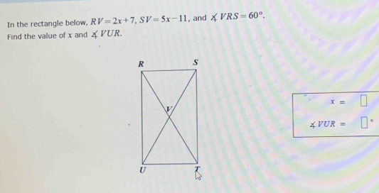 In the rectangle below, RV=2x+7, SV=5x-11 , and ∠ VRS=60°. 
Find the value of x and ∠ VUR.
x=□
∠ VUR=