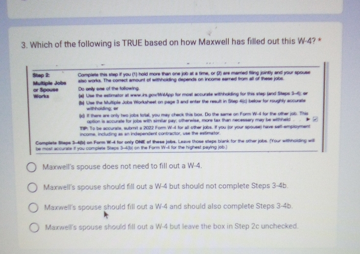 Which of the following is TRUE based on how Maxwell has filled out this W-4? *
Step 2 : Complete this step if you (1) hold more than one job at a time, or (2) are married filing jointly and your spouse
Multiple Jobs also works. The correct amount of withholding depends on income earned from all of these jobs
or Spouse Do only one of the foliowing.
Works (a) Use the estimator at www.irs.gov/W4App for most accurate withholding for this step (and Steps 3-4); or
(b) Lise the Multiple Jobs Worksheet on page 3 and enter the result in Step 4 (c) below for roughly accunste
withholding; or
(c) If there are only two jobs total, you may check this box. Do the same on Form W-4 for the other job. This
option is accurate for jobs with similar pay; otherwise, more tax than necessary may be withheld 
TIP: To be accurate, submit a 2022 Form W-4 for all other jobs. If you (or your spouse) have self-employment
income, including as an independent contractor, use the estimator.
Complete Steps 3-4(b) on Form W-4 for only ONE of these jobs. Leave those steps blank for the other jobs. (Your withholding will
be most accurate if you complete Steps 3-4 (b) on the Form W-4 for the highest paying job.)
Maxwell's spouse does not need to fill out a W-4.
Maxwell's spouse should fill out a W-4 but should not complete Steps 3-4b.
Maxwell's spouse should fill out a W-4 and should also complete Steps 3-4b.
Maxwell's spouse should fill out a W-4 but leave the box in Step 2c unchecked.