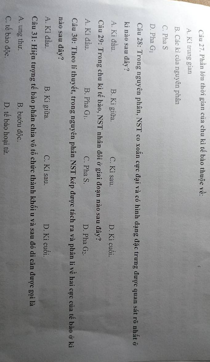 Phần lớn thời gian của chu kì tế bào thuộc về:
A. Kì trung gian
B. Các kì của nguyên phân
C. Pha S
D. Pha G_1
Câu 28: Trong nguyên phân, NST co xoắn cực đại và có hình dạng đặc trưng được quan sát rõ nhất ở
kì nào sau đây?
A. Kì đầu. B. Kì giữa. C. Kì sau. D. Kì cuối.
Câu 29: Trong chu kì tế bào, NST nhân đôi ở giai đoạn nào sau đây?
A. Ki đầu. B. Pha G_1. C. Pha S. D. Pha G_2. 
Câu 30: Theo lí thuyết, trong nguyên phân NST kép được tách ra và phân li về hai cực của tế bào ở kì
nào sau đây?
A. Kì đầu. B. Kì giữa. C. Kì sau. D. Kì cuối.
Câu 31: Hiện tượng tế bào phân chia vô tổ chức thành khối u và sau đó di căn được gọi là
A. ung thư. B. bướu độc.
C. tế bào độc. D. tế bào hoại tử.