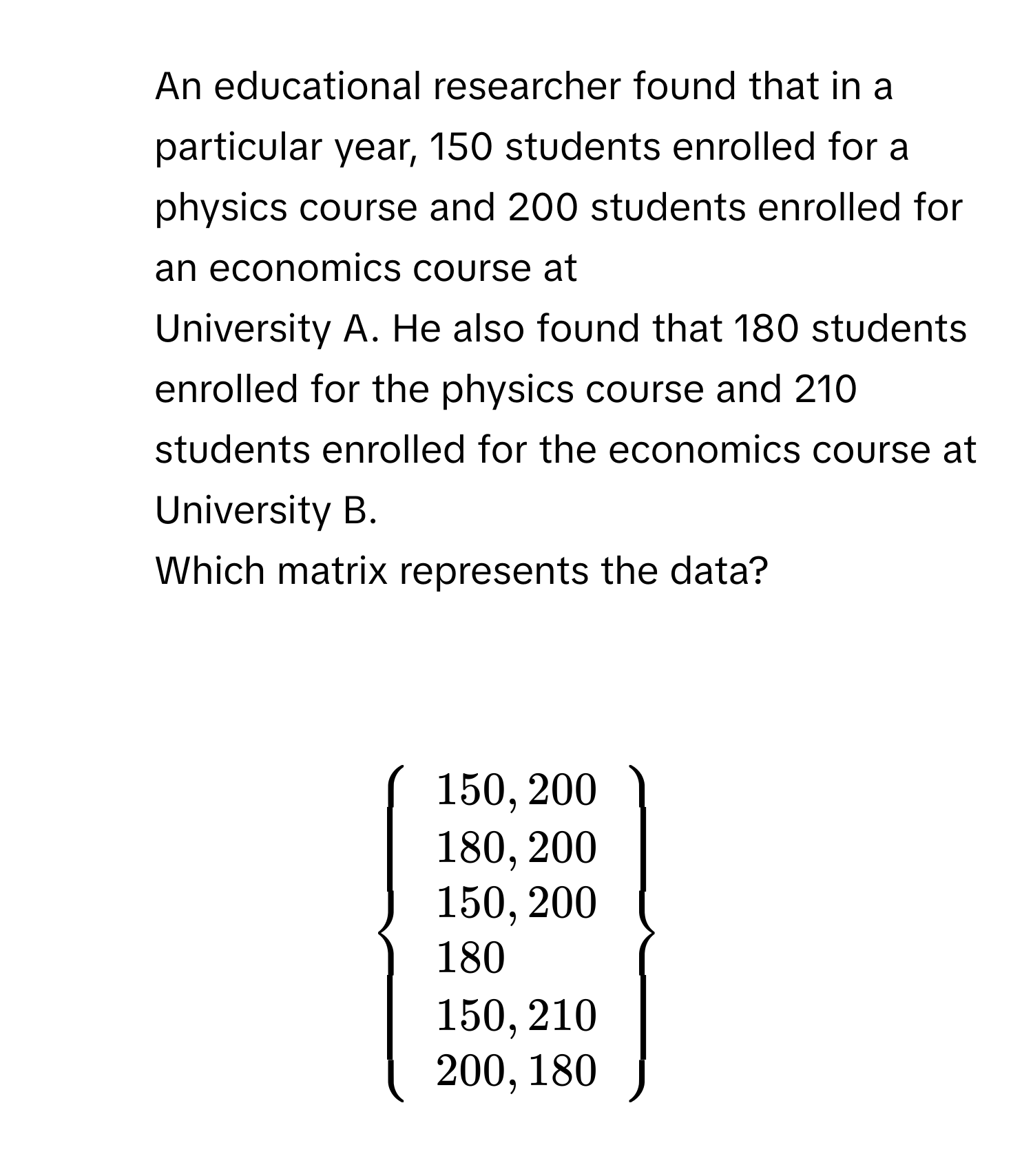 An educational researcher found that in a particular year, 150 students enrolled for a physics course and 200 students enrolled for an economics course at 
University A. He also found that 180 students enrolled for the physics course and 210 students enrolled for the economics course at University B. 
Which matrix represents the data?

$beginarrayl 150,200 180,200 150,200 180 150,210 200,180endarray$