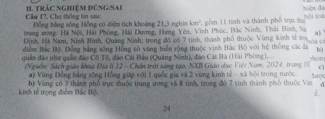 TRÁC NGHIỆM ĐÚNG/SAI hiện đạ 
Câu 17. Cho thông tin sau: hội toài 
Đồng bằng sông Hồng có diện tích khoảng 21, 3 nghìn km^2 , gồm 11 tinh và thành phố trực thu 
trung ương: Hà Nội, Hải Phòng, Hải Dương, Hưng Yên, Vĩnh Phúc, Bắc Ninh, Thái Bình, Na a) 
Định, Hà Nam, Ninh Bình, Quảng Ninh; trong đó có 7 tính, thành phố thuộc Vùng kinh tế trọ hóa cá 
điểm Bắc Bộ. Đồng bằng sông Hồng có vùng biển rộng thuộc vịnh Bắc Bộ với hệ thống các đà b) 
quân đảo như quần đảo Cô Tô, đảo Cái Bầu (Quảng Ninh), đảo Cát Bà (Hải Phòng),... 
phon 
(Nguồn: Sách giáo khoa Địa lí 12 - Chân trời sáng tạo, NXB Giáo dục Việt Nam, 2024, trang 10 c) 
a) Vùng Đồng bằng sống Hồng giáp với 1 quốc gia và 2 vùng kinh tế - xã hội trong nước. được 
b) Vùng có 3 thành phố trực thuộc trung ương và 8 tỉnh, trong đó 7 tinh thành phố thuộc Vùn d 
kinh tế trọng điểm Bắc Bộ. é. 
24